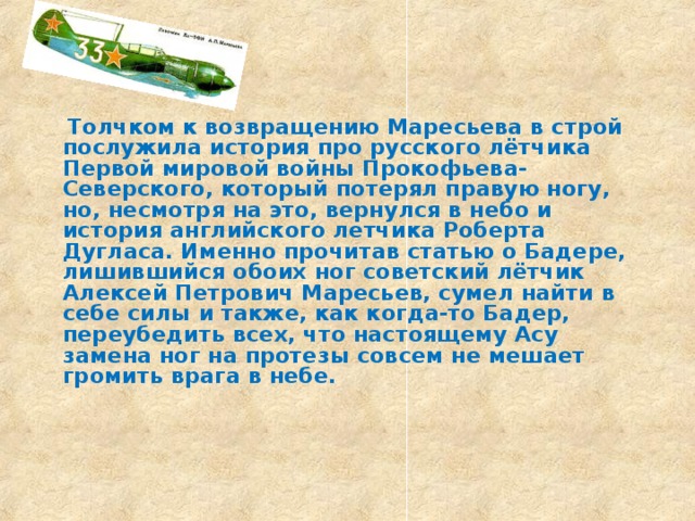  Толчком к возвращению Маресьева в строй послужила история про русского лётчика Первой мировой войны Прокофьева-Северского, который потерял правую ногу, но, несмотря на это, вернулся в небо и история английского летчика Роберта Дугласа. Именно прочитав статью о Бадере, лишившийся обоих ног советский лётчик Алексей Петрович Маресьев, сумел найти в себе силы и также, как когда-то Бадер, переубедить всех, что настоящему Асу замена ног на протезы совсем не мешает громить врага в небе.     