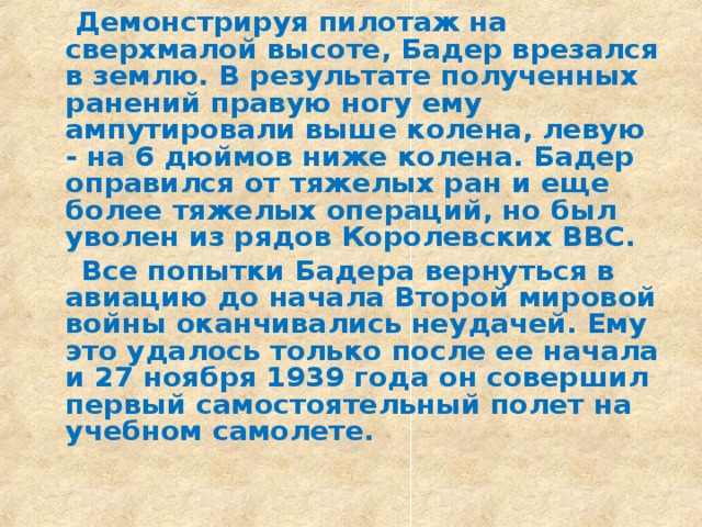  Демонстрируя пилотаж на сверхмалой высоте, Бадер врезался в землю. В результате полученных ранений правую ногу ему ампутировали выше колена, левую - на 6 дюймов ниже колена. Бадер оправился от тяжелых ран и еще более тяжелых операций, но был уволен из рядов Королевских ВВС.  Все попытки Бадера вернуться в авиацию до начала Второй мировой войны оканчивались неудачей. Ему это удалось только после ее начала и 27 ноября 1939 года он совершил первый самостоятельный полет на учебном самолете.  