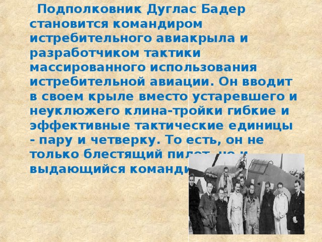  Подполковник Дуглас Бадер становится командиром истребительного авиакрыла и разработчиком тактики массированного использования истребительной авиации. Он вводит в своем крыле вместо устаревшего и неуклюжего клина-тройки гибкие и эффективные тактические единицы - пару и четверку. То есть, он не только блестящий пилот, но и выдающийся командир.  