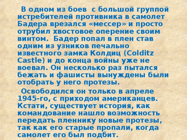  В одном из боев с большой группой истребителей противника в самолет Бадера врезался «мессер» и просто отрубил хвостовое оперение своим винтом. Бадер попал в плен став одним из узников печально известного замка Колдиц (Colditz Castle) и до конца войны уже не воевал. Он несколько раз пытался бежать и фашисты вынуждены были отобрать у него протезы.  Освободился он только в апреле 1945-го, с приходом американцев. Кстати, существует история, как командование нашло возможность передать пленнику новые протезы, так как его старые пропали, когда самолет его был подбит.  