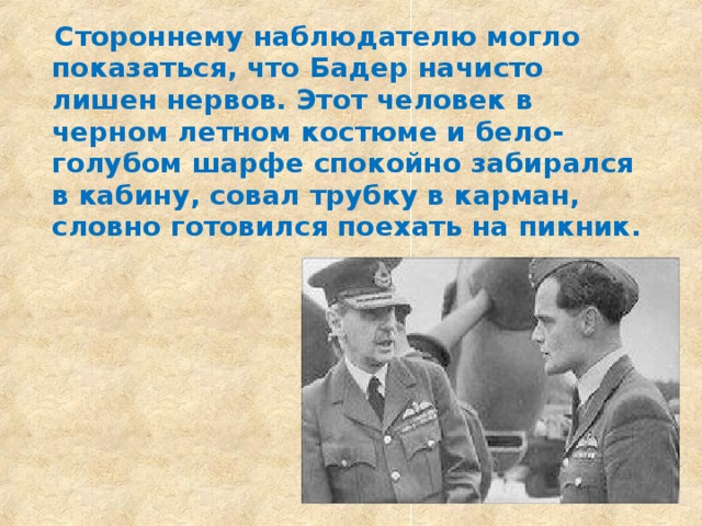  Стороннему наблюдателю могло показаться, что Бадер начисто лишен нервов. Этот человек в черном летном костюме и бело-голубом шарфе спокойно забирался в кабину, совал трубку в карман, словно готовился поехать на пикник.  