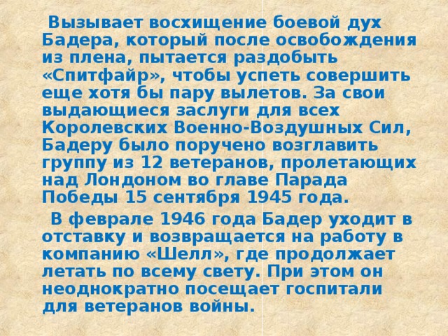  Вызывает восхищение боевой дух Бадера, который после освобождения из плена, пытается раздобыть «Спитфайр», чтобы успеть совершить еще хотя бы пару вылетов. За свои выдающиеся заслуги для всех Королевских Военно-Воздушных Сил, Бадеру было поручено возглавить группу из 12 ветеранов, пролетающих над Лондоном во главе Парада Победы 15 сентября 1945 года.  В феврале 1946 года Бадер уходит в отставку и возвращается на работу в компанию «Шелл», где продолжает летать по всему свету. При этом он неоднократно посещает госпитали для ветеранов войны.  