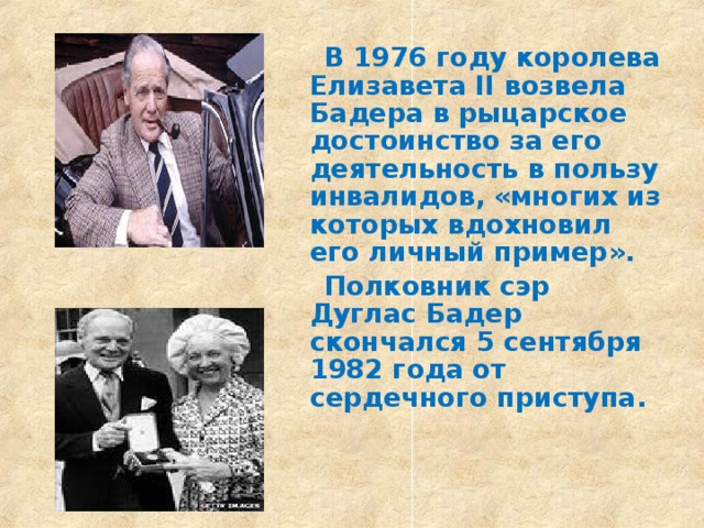  В 1976 году королева Елизавета II возвела Бадера в рыцарское достоинство за его деятельность в пользу инвалидов, «многих из которых вдохновил его личный пример».  Полковник сэр Дуглас Бадер скончался 5 сентября 1982 года от сердечного приступа.  