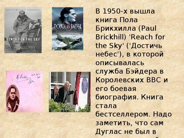 В 1950-х вышла книга Пола Брикхилла (Paul Brickhill) 'Reach for the Sky' ('Достичь небес'), в которой описывалась служба Бэйдера в Королевских ВВС и его боевая биография. Книга стала бестселлером. Надо заметить, что сам Дуглас не был в восторге от этой книги. В 1956 Л. Гилберт снял фильм Reach for the Sky . 