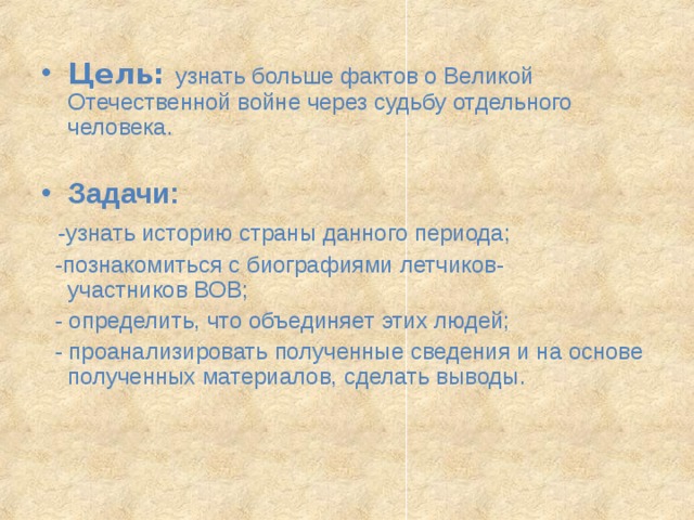  Цель: узнать больше фактов о Великой Отечественной войне через судьбу отдельного человека. Задачи:  -узнать историю страны данного периода;  -познакомиться с биографиями летчиков- участников ВОВ;  -  определить, что объединяет этих людей;   - проанализировать полученные сведения и на основе полученных материалов, сделать выводы. 