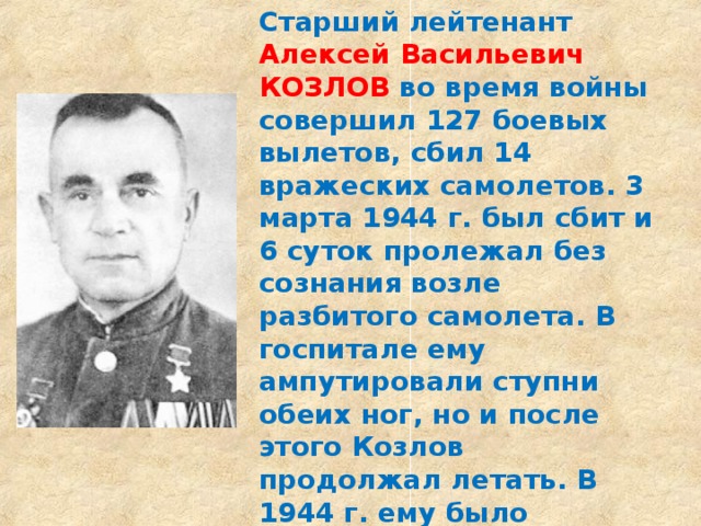 Старший лейтенант Алексей Васильевич КОЗЛОВ во время войны совершил 127 боевых вылетов, сбил 14 вражеских самолетов. 3 марта 1944 г. был сбит и 6 суток пролежал без сознания возле разбитого самолета. В госпитале ему ампутировали ступни обеих ног, но и после этого Козлов продолжал летать. В 1944 г. ему было присвоено звание Героя Советского Союза. После войны жил в г. Лоеве, где одна из улиц носит его имя. 