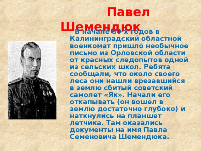  Павел Шемендюк  В начале 80-х годов в Калининградский областной военкомат пришло необычное письмо из Орловской области от красных следопытов одной из сельских школ. Ребята сообщали, что около своего леса они нашли врезавшийся в землю сбитый советский самолет «Як». Начали его откапывать (он вошел в землю достаточно глубоко) и наткнулись на планшет летчика. Там оказались документы на имя Павла Семеновича Шемендюка. 