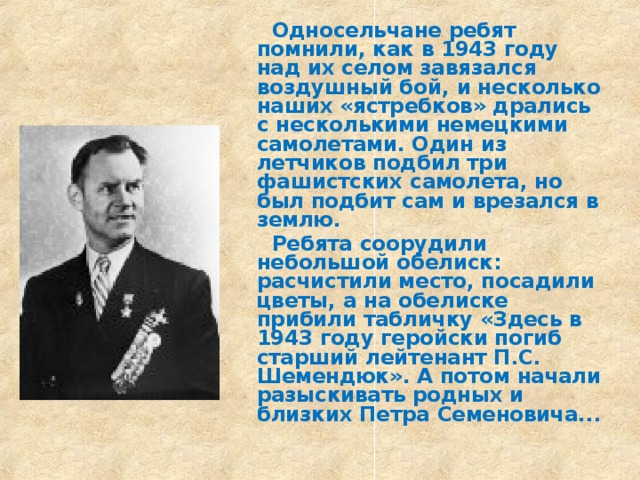  Односельчане ребят помнили, как в 1943 году над их селом завязался воздушный бой, и несколько наших «ястребков» дрались с несколькими немецкими самолетами. Один из летчиков подбил три фашистских самолета, но был подбит сам и врезался в землю.  Ребята соорудили небольшой обелиск: расчистили место, посадили цветы, а на обелиске прибили табличку «Здесь в 1943 году геройски погиб старший лейтенант П.С. Шемендюк». А потом начали разыскивать родных и близких Петра Семеновича... 