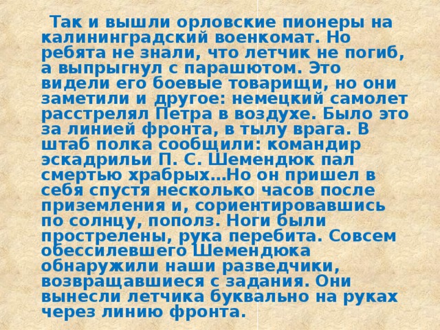  Так и вышли орловские пионеры на калининградский военкомат. Но ребята не знали, что летчик не погиб, а выпрыгнул с парашютом. Это видели его боевые товарищи, но они заметили и другое: немецкий самолет расстрелял Петра в воздухе. Было это за линией фронта, в тылу врага. В штаб полка сообщили: командир эскадрильи П. С. Шемендюк пал смертью храбрых…Но он пришел в себя спустя несколько часов после приземления и, сориентировавшись по солнцу, пополз. Ноги были прострелены, рука перебита. Совсем обессилевшего Шемендюка обнаружили наши разведчики, возвращавшиеся с задания. Они вынесли летчика буквально на руках через линию фронта. 