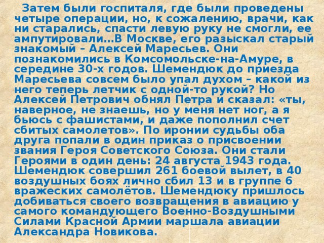  Затем были госпиталя, где были проведены четыре операции, но, к сожалению, врачи, как ни старались, спасти левую руку не смогли, ее ампутировали…В Москве, его разыскал старый знакомый – Алексей Маресьев. Они познакомились в Комсомольске-на-Амуре, в середине 30-х годов. Шемендюк до приезда Маресьева совсем было упал духом – какой из него теперь летчик с одной-то рукой? Но Алексей Петрович обнял Петра и сказал: «ты, наверное, не знаешь, но у меня нет ног, а я бьюсь с фашистами, и даже пополнил счет сбитых самолетов». По иронии судьбы оба друга попали в один приказ о присвоении звания Героя Советского Союза. Они стали Героями в один день: 24 августа 1943 года. Шемендюк совершил 261 боевой вылет, в 40 воздушных боях лично сбил 13 и в группе 6 вражеских самолётов. Шемендюку пришлось добиваться своего возвращения в авиацию у самого командующего Военно-Воздушными Силами Красной Армии маршала авиации Александра Новикова. 