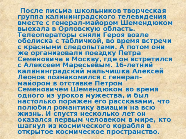  После письма школьников творческая группа калининградского телевидения вместе с генерал-майором Шемендюком выехала в Орловскую область. Телеоператоры сняли Героя возле обелиска с табличкой, во время встречи с красными следопытами. А потом они же организовали поездку Петра Семеновича в Москву, где он встретился с Алексеем Маресьевым.  16-летний калининградский мальчишка Алексей Леонов познакомился с генерал-майором в отставке Петром Семеновичем Шемендюком во время одного из уроков мужества, и был настолько поражен его рассказами, что полюбил романтику авиации на всю жизнь. И спустя несколько лет он оказался первым человеком в мире, кто шагнул из космического корабля в открытое космическое пространство.  