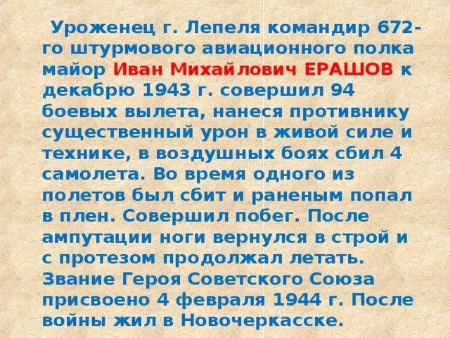  Уроженец г. Лепеля командир 672-го штурмового авиационного полка майор Иван Михайлович ЕРАШОВ к декабрю 1943 г. совершил 94 боевых вылета, нанеся противнику существенный урон в живой силе и технике, в воздушных боях сбил 4 самолета. Во время одного из полетов был сбит и раненым попал в плен. Совершил побег. После ампутации ноги вернулся в строй и с протезом продолжал летать. Звание Героя Советского Союза присвоено 4 февраля 1944 г. После войны жил в Новочеркасске.  