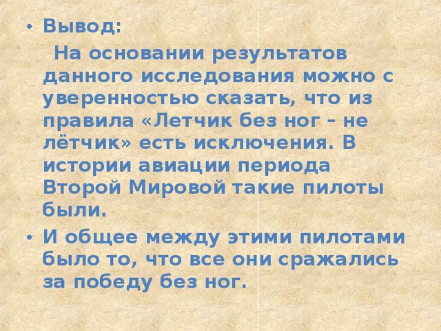 Вывод:  На основании результатов данного исследования можно с уверенностью сказать, что из правила «Летчик без ног – не лётчик» есть исключения. В истории авиации периода Второй Мировой такие пилоты были. И общее между этими пилотами было то, что все они сражались за победу без ног.  