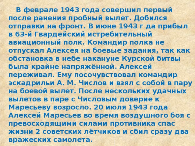  В феврале 1943 года совершил первый после ранения пробный вылет. Добился отправки на фронт. В июне 1943 г да прибыл в 63-й Гвардейский истребительный авиационный полк. Командир полка не отпускал Алексея на боевые задания, так как обстановка в небе накануне Курской битвы была крайне напряжённой. Алексей переживал. Ему посочувствовал командир эскадрильи А. М. Числов и взял с собой в пару на боевой вылет. После нескольких удачных вылетов в паре с Числовым доверие к Маресьеву возросло. 20 июля 1943 года Алексей Маресьев во время воздушного боя с превосходящими силами противника спас жизни 2 советских лётчиков и сбил сразу два вражеских самолета.  