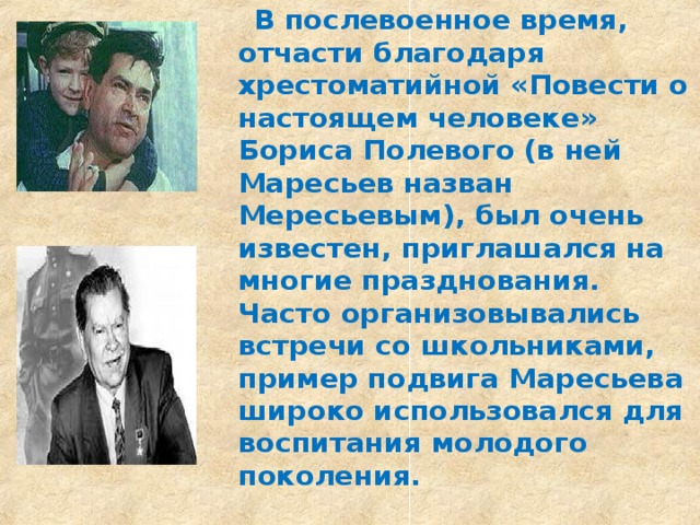  В послевоенное время, отчасти благодаря хрестоматийной «Повести о настоящем человеке» Бориса Полевого (в ней Маресьев назван Мересьевым), был очень известен, приглашался на многие празднования. Часто организовывались встречи со школьниками, пример подвига Маресьева широко использовался для воспитания молодого поколения.  