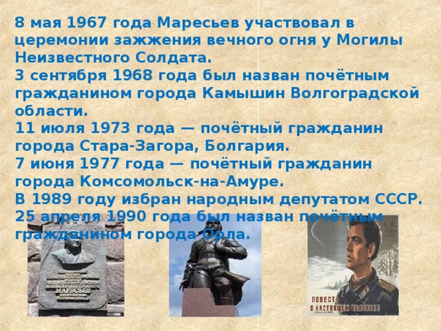 8 мая 1967 года Маресьев участвовал в церемонии зажжения вечного огня у Могилы Неизвестного Солдата. 3 сентября 1968 года был назван почётным гражданином города Камышин Волгоградской области. 11 июля 1973 года — почётный гражданин города Стара-Загора, Болгария. 7 июня 1977 года — почётный гражданин города Комсомольск-на-Амуре. В 1989 году избран народным депутатом СССР. 25 апреля 1990 года был назван почётным гражданином города Орла. 