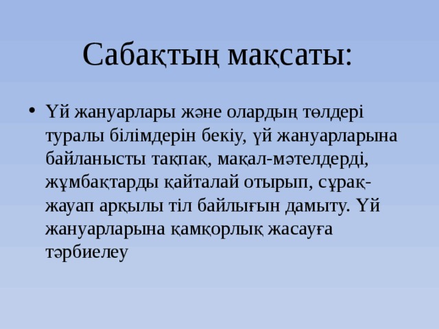 Сабақтың мақсаты: Үй жануарлары және олардың төлдері туралы білімдерін бекіу, үй жануарларына байланысты тақпақ, мақал-мәтелдерді, жұмбақтарды қайталай отырып, сұрақ-жауап арқылы тіл байлығын дамыту. Үй жануарларына қамқорлық жасауға тәрбиелеу 