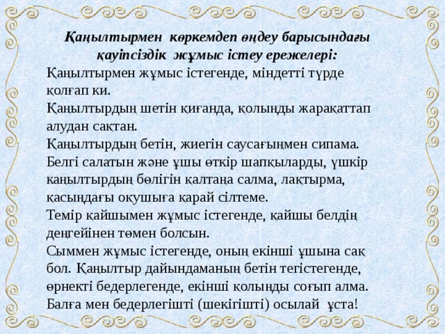 Қаңылтырмен көркемдеп өңдеу барысындағы қауіпсіздік жұмыс істеу ережелері: Қаңылтырмен жұмыс істегенде, міндетті түрде қолғап ки. Қаңылтырдың шетін қиғанда, қолыңды жарақаттап алудан сақтан. Қаңылтырдың бетін, жиегін саусағыңмен сипама. Белгі салатын және ұшы өткір шапқыларды, үшкір каңылтырдың бөлігін қалтаңа салма, лақтырма, қасыңдағы оқушыға қарай сілтеме. Темір қайшымен жұмыс істегенде, қайшы белдің деңгейінен төмен болсын. Сыммен жұмыс істегенде, оның екінші ұшына сақ бол. Қаңылтыр дайындаманың бетін тегістегенде, өрнекті бедерлегенде, екінші қолыңды соғып алма. Балға мен бедерлегішті (шекігішті) осылай ұста! 