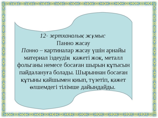   12- зертханалық жұмыс Панно жасау Панно – картиналар жасау үшін арнайы материал іздеудің қажеті жоқ, металл фольганы немесе босаған шырын құтысын пайдалануға болады. Шырыннан босаған құтыны қайшымен қиып, түзетіп, қажет өлшемдегі тілімше дайындайды. 