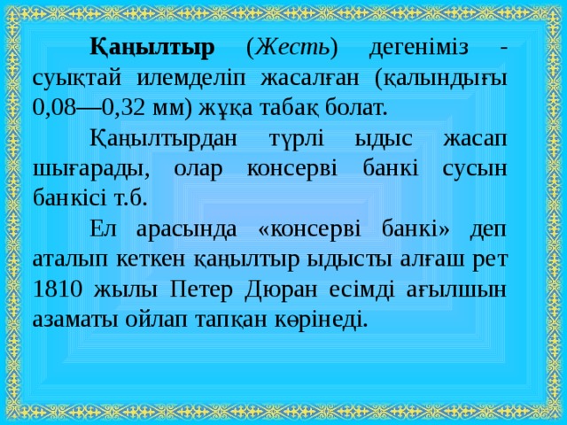  Қаңылтыр ( Жесть ) дегеніміз - суықтай илемделіп жасалған (қалындығы 0,08—0,32 мм) жұқа табақ болат.  Қаңылтырдан түрлі ыдыс жасап шығарады, олар консерві банкі сусын банкісі т.б.  Ел арасында «консерві банкі» деп аталып кеткен қаңылтыр ыдысты алғаш рет 1810 жылы Петер Дюран есімді ағылшын азаматы ойлап тапқан көрінеді. 