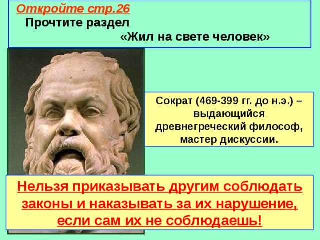 Откройте стр.26  Прочтите раздел «Жил на свете человек» Сократ (469-399 гг. до н.э.) – выдающийся древнегреческий философ, мастер дискуссии. Нельзя приказывать другим соблюдать законы и наказывать за их нарушение, если сам их не соблюдаешь! 