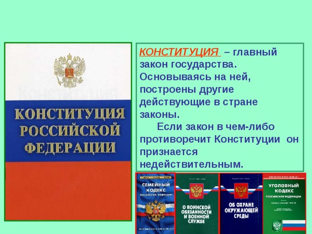 КОНСТИТУЦИЯ – главный закон государства. Основываясь на ней, построены другие действующие в стране законы. Если закон в чем-либо противоречит Конституции он признается недействительным. 