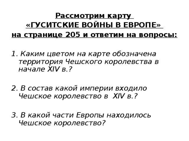 Рассмотрим карту «ГУСИТСКИЕ ВОЙНЫ В ЕВРОПЕ» на странице 20 5 и ответим на вопросы:  1. Каким цветом на карте обозначена территория Чешского королевства в начале XIV в.?  2. В состав какой империи входило Чешское королевство в XIV в.?  3. В какой части Европы находилось Чешское королевство? 