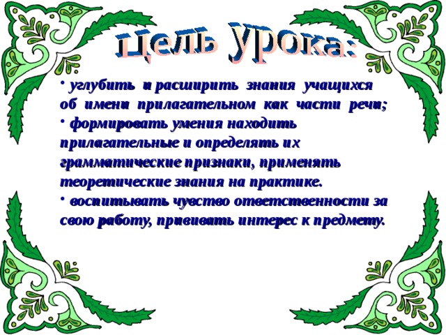  углубить и расширить знания учащихся об имени прилагательном как части речи ;  ф ормировать умения находить прилагательные и определять их грамматические признаки, применять теоретические знания на практике.  воспитывать чувство ответственности за свою работу, прививать интерес к предмету. 