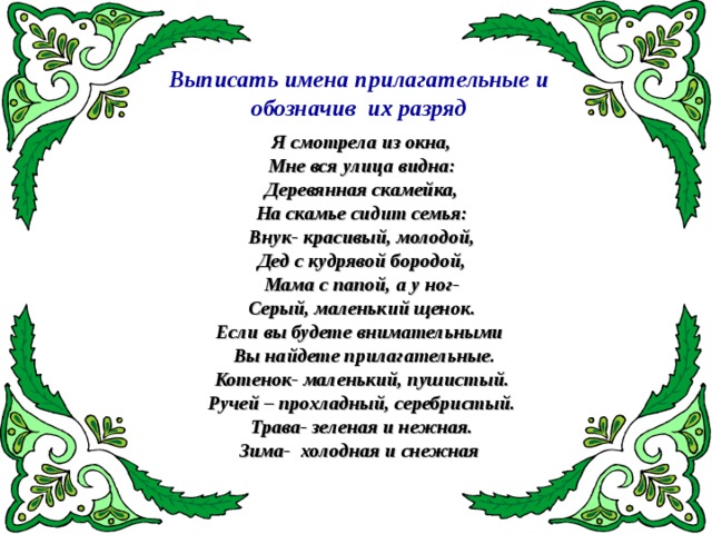 Выписать имена прилагательные и  обозначив их разряд Я смотрела из окна, Мне вся улица видна: Деревянная скамейка, На скамье сидит семья: Внук- красивый, молодой, Дед с кудрявой бородой, Мама с папой, а у ног- Серый, маленький щенок. Если вы будете внимательными  Вы найдете прилагательные. Котенок- маленький, пушистый. Ручей – прохладный, серебристый. Трава- зеленая и нежная. Зима- холодная и снежная  