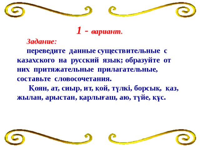 1 - вариант.   Задание:   переведите данные существительные с казахского на русский язык; образуйте от них притяжательные прилагательные, составьте словосочетания.  Қоян, ат, сиыр, ит, қой, түлкі, борсық, қаз, жылан, арыстан, қарлығаш, аю, түйе, құс.  қарлығаш, аю, түйе, құс.  