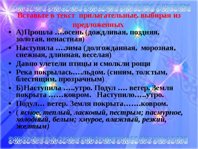 Вставьте в текст прилагательные, выбирая из предложенных    А)Прошла ….осень (дождливая, поздняя, золотая, ненастная) Наступила ….зима (долгожданная, морозная, снежная, длинная, веселая) Давно улетели птицы и смолкли рощи Река покрылась….льдом. (синим, толстым, блестящим, прозрачным) Б)Наступила …..утро. Подул …. ветер. Земля покрыта ……ковром. Наступило…..утро. Подул… ветер. Земля покрыта…….ковром. ( ясное, теплый, ласковый, пестрым; пасмурное, холодный, белым; хмурое, влажный, резкий, желтым)  