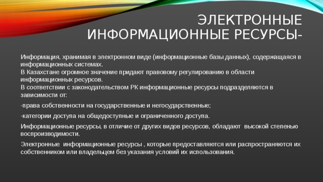 Электронные информационные ресурсы- Информация, хранимая в электронном виде (информационные базы данных), содержащаяся в информационных системах. В Казахстане огромное значение придают правовому регулированию в области информационных ресурсов. В соответствии с законодательством РК информационные ресурсы подразделяются в зависимости от: -права собственности на государственные и негосударственные; -категории доступа на общедоступные и ограниченного доступа. Информационные ресурсы, в отличие от других видов ресурсов, обладают высокой степенью воспроизводимости. Электронные информационные ресурсы , которые предоставляются или распространяются их собственником или владельцем без указания условий их использования.