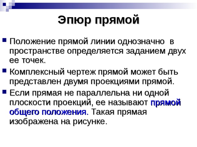 Эпюр прямой Положение прямой линии однозначно в пространстве определяется заданием двух ее точек. Комплексный чертеж прямой может быть представлен двумя проекциями прямой. Если прямая не параллельна ни одной плоскости проекций, ее называют прямой общего положения. Такая прямая изображена на рисунке. 