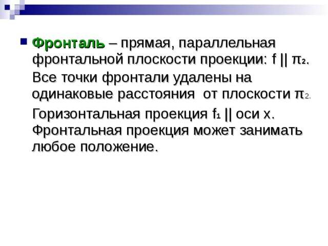 Фронталь – прямая, параллельная фронтальной плоскости проекции: f || π 2 .  Все точки фронтали удалены на одинаковые расстояния от плоскости π 2.  Горизонтальная проекция f 1  || оси x. Фронтальная проекция может занимать любое положение. 