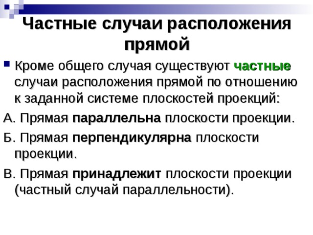 Частные случаи расположения прямой Кроме общего случая существуют частные случаи расположения прямой по отношению к заданной системе плоскостей проекций: А. Прямая параллельна плоскости проекции. Б. Прямая перпендикулярна плоскости проекции. В. Прямая принадлежит плоскости проекции (частный случай параллельности). 