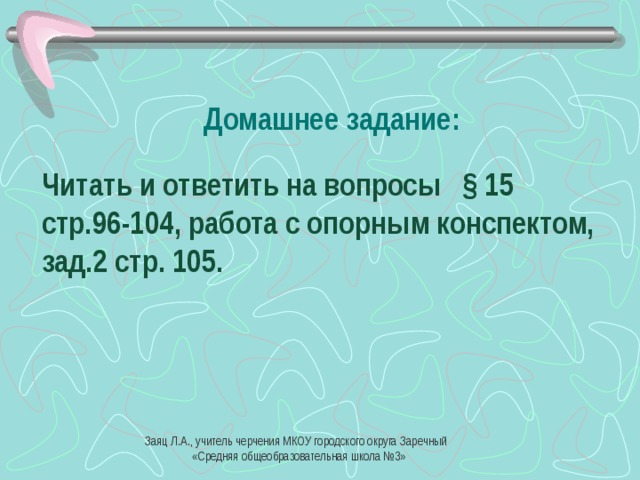 Домашнее задание: Читать и ответить на вопросы § 15 стр.96-104, работа с опорным конспектом, зад.2 стр. 105. Заяц Л.А., учитель черчения МКОУ городского округа Заречный  «Средняя общеобразовательная школа №3» 