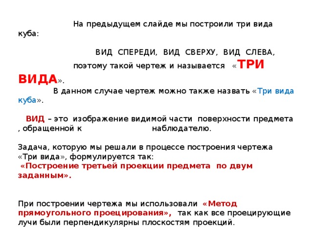  На предыдущем слайде мы построили три вида куба:  ВИД СПЕРЕДИ, ВИД СВЕРХУ, ВИД СЛЕВА,  поэтому такой чертеж и называется « ТРИ ВИДА ».  В данном случае чертеж можно также назвать « Три вида куба ».   ВИД – это изображение видимой части поверхности предмета , обращенной к наблюдателю. Задача, которую мы решали в процессе построения чертежа «Три вида», формулируется так:  «Построение третьей проекции предмета по двум заданным». При построении чертежа мы использовали «Метод прямоугольного проецирования», так как все проецирующие лучи были перпендикулярны плоскостям проекций. 