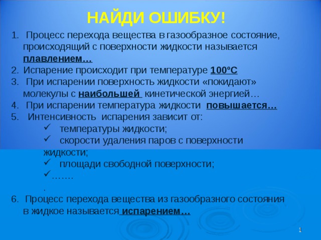 НАЙДИ ОШИБКУ!  Процесс перехода вещества в газообразное состояние, происходящий с поверхности жидкости называется плавлением… Испарение происходит при температуре 100ºС  При испарении поверхность жидкости «покидают» молекулы с наибольшей кинетической энергией…  При испарении температура жидкости повышается… 5. Интенсивность испарения зависит от:  температуры жидкости;  скорости удаления паров с поверхности жидкости;  площади свободной поверхности; …… .  температуры жидкости;  скорости удаления паров с поверхности жидкости;  площади свободной поверхности; …… .  температуры жидкости;  скорости удаления паров с поверхности жидкости;  площади свободной поверхности; …… . . . . 6. Процесс перехода вещества из газообразного состояния в жидкое называется испарением…   