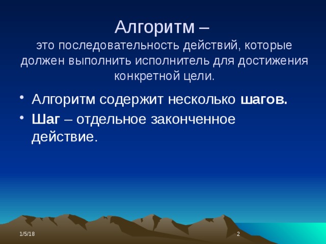 Алгоритм –  это последовательность действий, которые должен выполнить исполнитель для достижения конкретной цели. Алгоритм содержит несколько шагов. Шаг – отдельное законченное действие.  1/5/18  