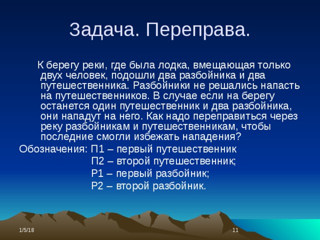 Задача. Переправа.  К берегу реки, где была лодка, вмещающая только двух человек, подошли два разбойника и два путешественника. Разбойники не решались напасть на путешественников. В случае если на берегу останется один путешественник и два разбойника, они нападут на него. Как надо переправиться через реку разбойникам и путешественникам, чтобы последние смогли избежать нападения? Обозначения: П1 – первый путешественник  П2 – второй путешественник;  Р1 – первый разбойник;  Р2 – второй разбойник. 1/5/18  