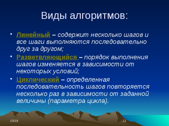 Виды алгоритмов: Линейный – содержит несколько шагов и все шаги выполняются последовательно друг за другом; Разветвляющийся – порядок выполнения шагов изменяется в зависимости от некоторых условий; Циклический – определенная последовательность шагов повторяется несколько раз в зависимости от заданной величины (параметра цикла). 1/5/18  