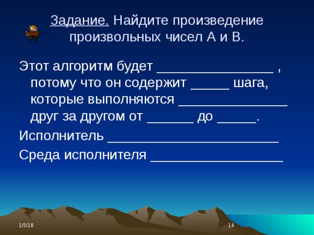 Задание. Найдите произведение произвольных чисел А и В. Этот алгоритм будет _______________ , потому что он содержит _____ шага, которые выполняются ______________ друг за другом от ______ до _____. Исполнитель ______________________ Среда исполнителя _________________ 1/5/18  