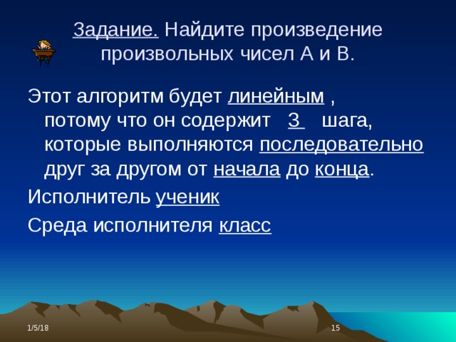 Задание. Найдите произведение произвольных чисел А и В. Этот алгоритм будет линейным , потому что он содержит 3 шага, которые выполняются последовательно друг за другом от начала до конца . Исполнитель ученик Среда исполнителя класс 1/5/18  