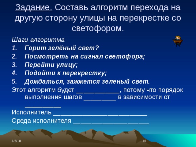 Задание. Составь алгоритм перехода на другую сторону улицы на перекрестке со светофором. Шаги алгоритма Горит зелёный свет? Посмотреть на сигнал светофора; Перейти улицу; Подойти к перекрестку; Дождаться, зажжется зеленый свет. Этот алгоритм будет ____________, потому что порядок выполнения шагов _________ в зависимости от __________ Исполнитель __________________________ Среда исполнителя _____________________ 1/5/18  