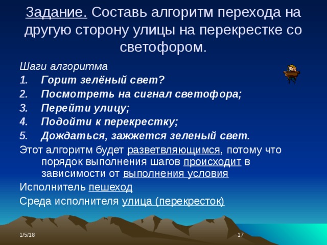 Задание. Составь алгоритм перехода на другую сторону улицы на перекрестке со светофором. Шаги алгоритма Горит зелёный свет? Посмотреть на сигнал светофора; Перейти улицу; Подойти к перекрестку; Дождаться, зажжется зеленый свет. Этот алгоритм будет разветвляющимся , потому что порядок выполнения шагов происходит в зависимости от выполнения условия Исполнитель пешеход Среда исполнителя улица (перекресток) 1/5/18  