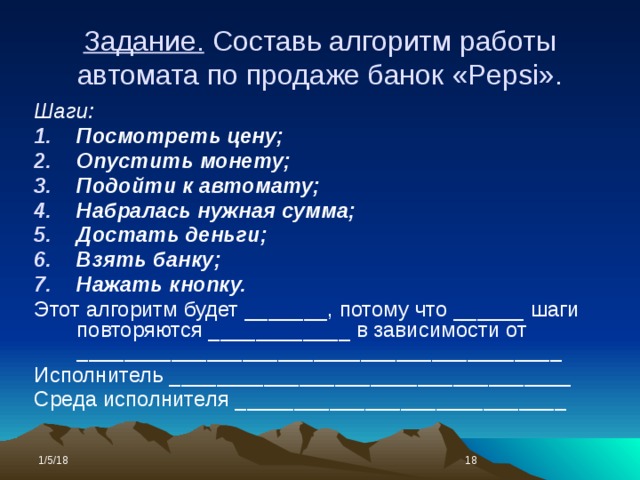 Задание. Составь алгоритм работы автомата по продаже банок «Pepsi». Шаги: Посмотреть цену; Опустить монету; Подойти к автомату; Набралась нужная сумма; Достать деньги; Взять банку; Нажать кнопку. Этот алгоритм будет _______, потому что ______ шаги повторяются ____________ в зависимости от _________________________________________ Исполнитель __________________________________ Среда исполнителя ____________________________ 1/5/18  