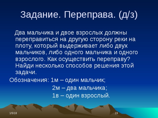 Задание. Переправа. (д/з)  Два мальчика и двое взрослых должны переправиться на другую сторону реки на плоту, который выдерживает либо двух мальчиков, либо одного мальчика и одного взрослого. Как осуществить переправу? Найди несколько способов решения этой задачи. Обозначения: 1м – один мальчик;  2м – два мальчика;  1в – один взрослый. 1/5/18  