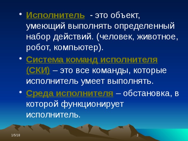 Исполнитель  - это объект, умеющий выполнять определенный набор действий. (человек, животное, робот, компьютер). Система команд исполнителя (СКИ)  – это все команды, которые исполнитель умеет выполнять. Среда исполнителя – обстановка, в которой функционирует исполнитель. 1/5/18  