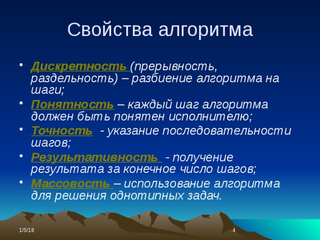 Свойства алгоритма Дискретность (прерывность, раздельность) – разбиение алгоритма на шаги; Понятность  – каждый шаг алгоритма должен быть понятен исполнителю; Точность  - указание последовательности шагов; Результативность  - получение результата за конечное число шагов; Массовость – использование алгоритма для решения однотипных задач. 1/5/18  