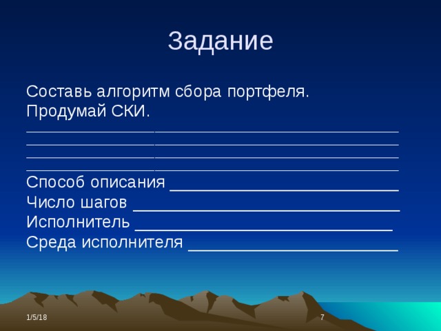 Задание Составь алгоритм сбора портфеля. Продумай СКИ. _____________________________________________________________ _____________________________________________________________ _____________________________________________________________ _____________________________________________________________ Способ описания ________________________ Число шагов ____________________________ Исполнитель ___________________________ Среда исполнителя ______________________ 1/5/18  